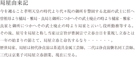 局屋由来記
今を遡ること孝明天皇の時代より代々院の御所を警固する北面の武士に任へ
曽祖母より橘局・雅局・良局と御所につかへその武士廃止の時より橘家・雅家・
良家と御所につかへその武士廃止の時より局家と云いし役所勤務等する。
その後、屋号を局屋と称し当家は宗旨が曹洞宗で立春吉日を重視し立春とは
一年の始まりの節とて、局屋立春と命名するなり・・・・・・。
歴世局家、局屋は初代浄貞翁は茶道具金属工芸師、二代は浄貞翁襲名同工芸師、
三代は京菓子司局屋立春創業、現在に至る。